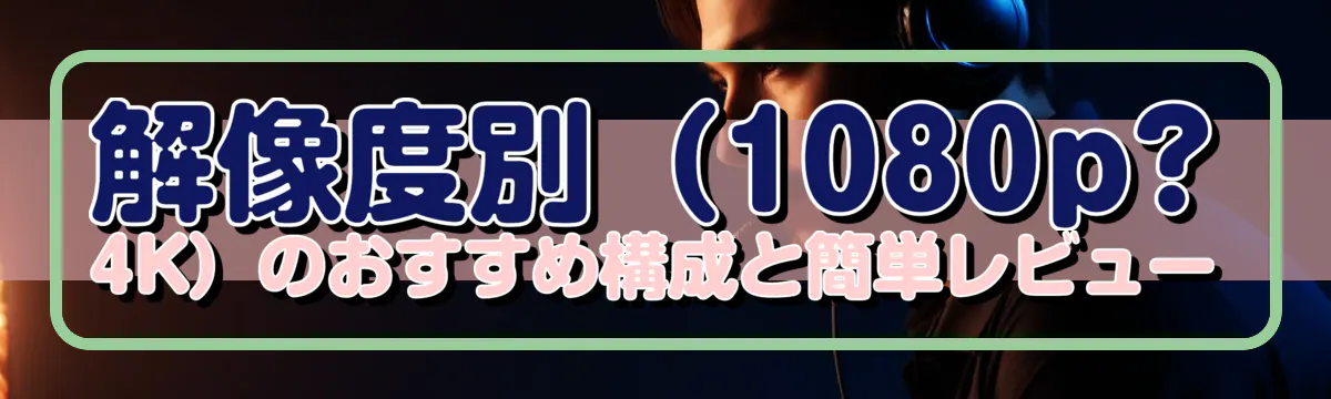 解像度別（1080p?4K）のおすすめ構成と簡単レビュー